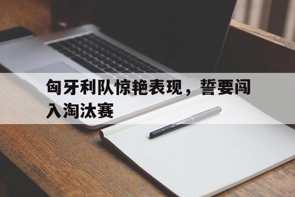 匈牙利队惊艳表现，誓要闯入淘汰赛的简单介绍