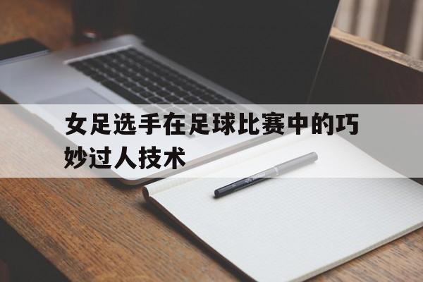 女足选手在足球比赛中的巧妙过人技术的简单介绍