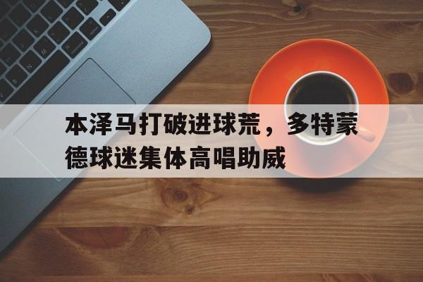 本泽马打破进球荒，多特蒙德球迷集体高唱助威